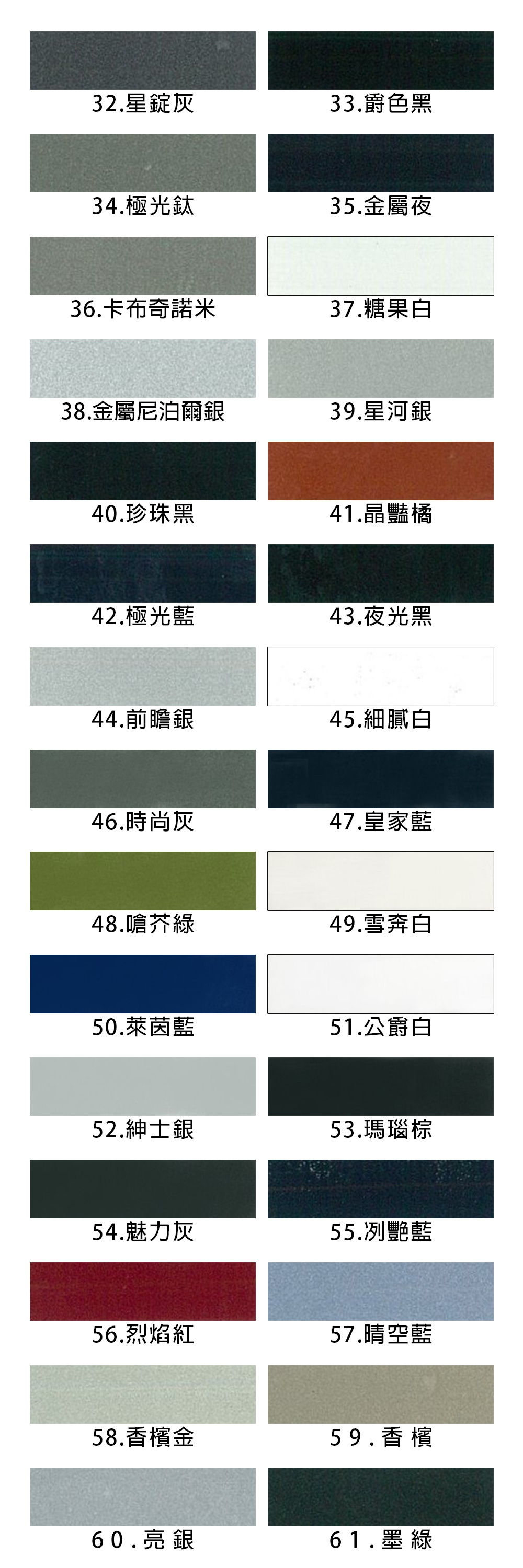 32.星灰33.爵色黑34.極光鈦35.金屬夜36.卡布奇諾米37.糖果白38.金屬尼泊爾銀39.星河銀40.珍珠黑41.晶豔橘42.極光藍43.夜光黑44.前瞻銀45.細膩白46.時尚灰47.皇家藍48.嗆芥綠49.雪奔白50.萊茵藍51.公爵白52.紳士銀53.瑪瑙棕54.魅力灰55.冽艷藍56.烈焰紅57.晴空藍58.香檳金59.香檳60.亮銀61.墨綠