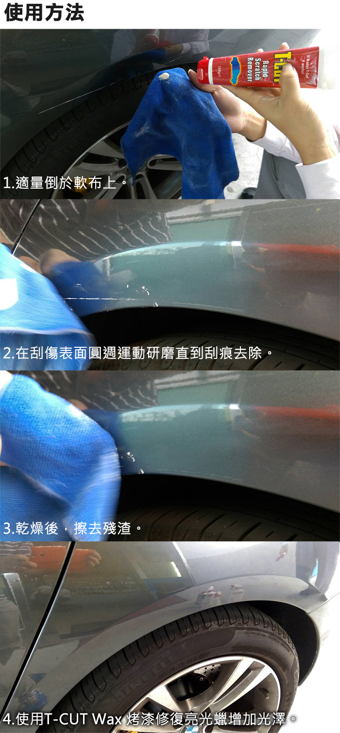 使用方法1.適量倒於軟布上。2.在刮傷表面圓週運動研磨直到刮痕去除。3.乾燥後擦去殘渣。4.使用T-CUT Wax 烤漆修復亮光蠟增加光澤。
